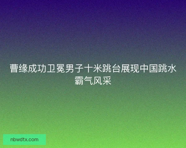 曹缘成功卫冕男子十米跳台展现中国跳水霸气风采