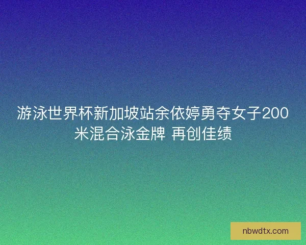 游泳世界杯新加坡站余依婷勇夺女子200米混合泳金牌 再创佳绩