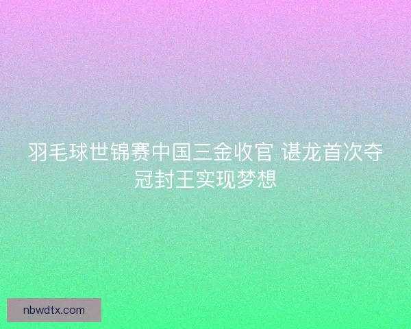 羽毛球世锦赛中国三金收官 谌龙首次夺冠封王实现梦想