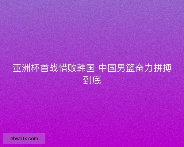 亚洲杯首战惜败韩国 中国男篮奋力拼搏到底