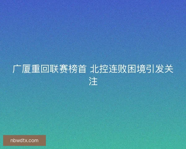 广厦重回联赛榜首 北控连败困境引发关注