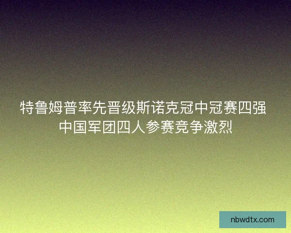 特鲁姆普率先晋级斯诺克冠中冠赛四强 中国军团四人参赛竞争激烈