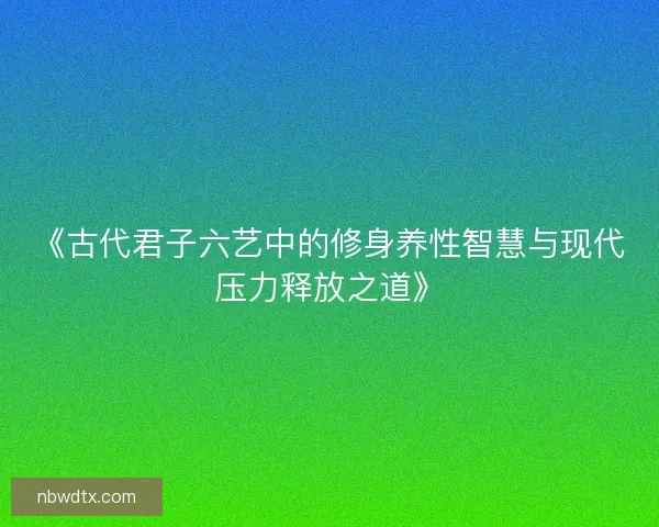 《古代君子六艺中的修身养性智慧与现代压力释放之道》