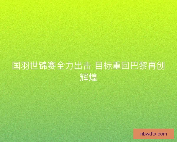 国羽世锦赛全力出击 目标重回巴黎再创辉煌