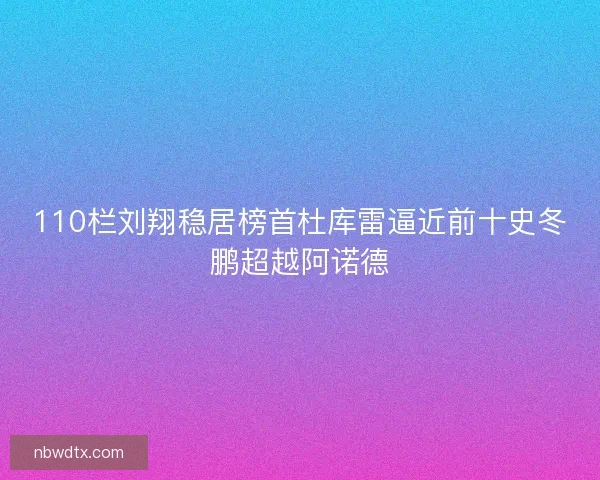 110栏刘翔稳居榜首杜库雷逼近前十史冬鹏超越阿诺德
