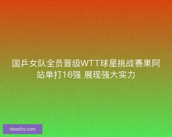 国乒女队全员晋级WTT球星挑战赛果阿站单打16强 展现强大实力