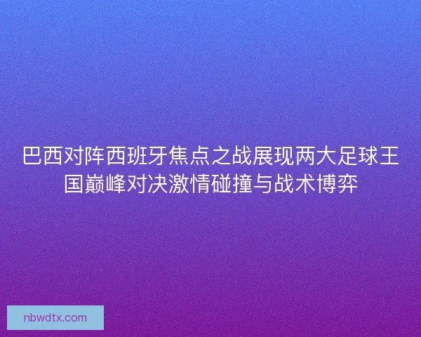 巴西对阵西班牙焦点之战展现两大足球王国巅峰对决激情碰撞与战术博弈
