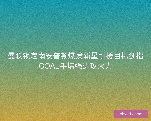 曼联锁定南安普顿爆发新星引援目标剑指GOAL手增强进攻火力
