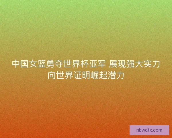 中国女篮勇夺世界杯亚军 展现强大实力向世界证明崛起潜力