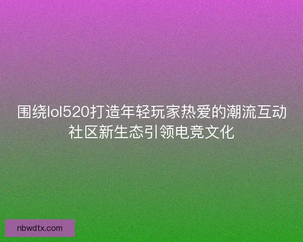 围绕lol520打造年轻玩家热爱的潮流互动社区新生态引领电竞文化