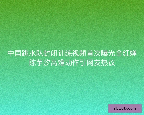 中国跳水队封闭训练视频首次曝光全红婵陈芋汐高难动作引网友热议