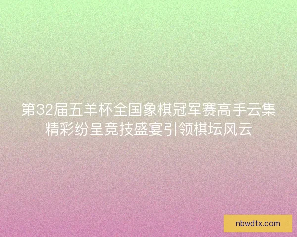 第32届五羊杯全国象棋冠军赛高手云集精彩纷呈竞技盛宴引领棋坛风云